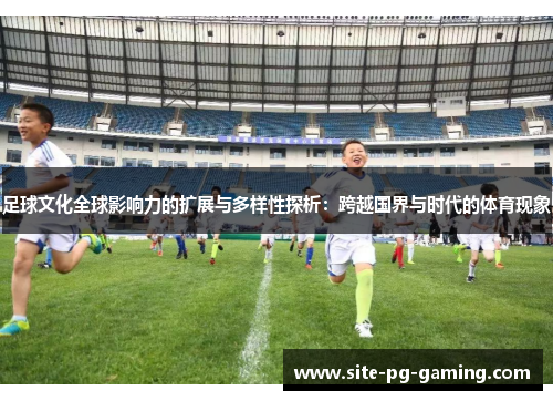 足球文化全球影响力的扩展与多样性探析：跨越国界与时代的体育现象