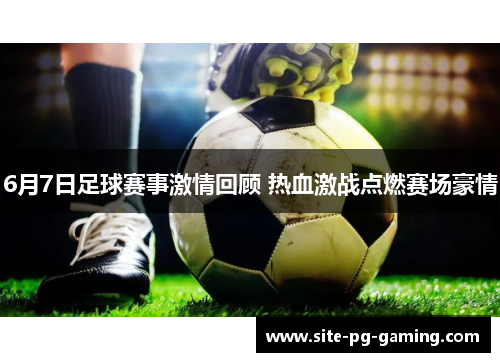 6月7日足球赛事激情回顾 热血激战点燃赛场豪情 6月7日足球赛事激情回顾 热血激战点燃赛场豪情