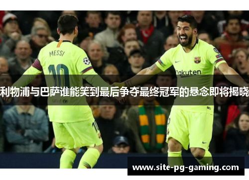 利物浦与巴萨谁能笑到最后争夺最终冠军的悬念即将揭晓
