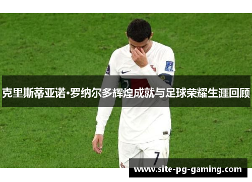 克里斯蒂亚诺·罗纳尔多辉煌成就与足球荣耀生涯回顾