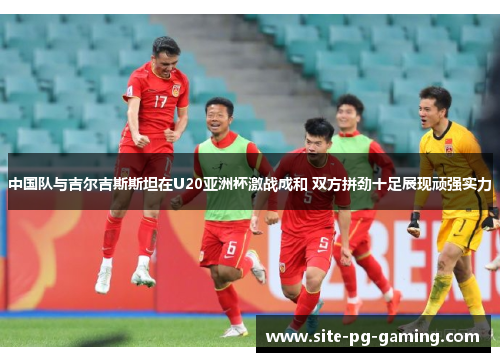 中国队与吉尔吉斯斯坦在U20亚洲杯激战成和 双方拼劲十足展现顽强实力
