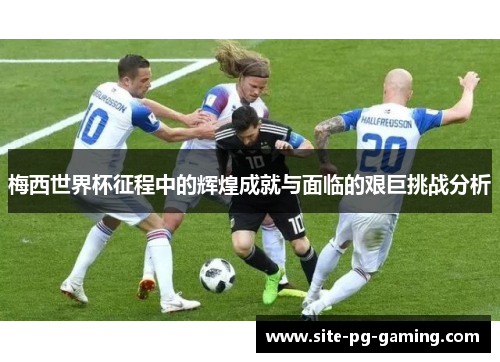 梅西世界杯征程中的辉煌成就与面临的艰巨挑战分析