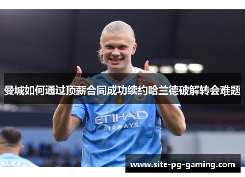 曼城如何通过顶薪合同成功续约哈兰德破解转会难题