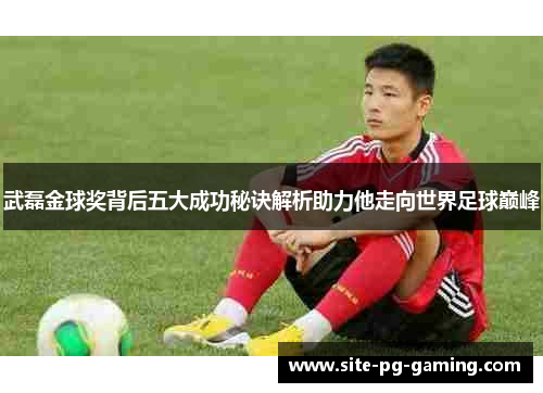 武磊金球奖背后五大成功秘诀解析助力他走向世界足球巅峰