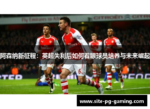 阿森纳新征程：英超失利后如何着眼球员培养与未来崛起