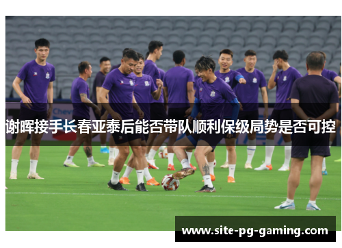 谢晖接手长春亚泰后能否带队顺利保级局势是否可控