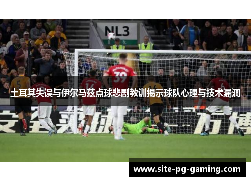 土耳其失误与伊尔马兹点球悲剧教训揭示球队心理与技术漏洞 土耳其失误与伊尔马兹点球悲剧教训揭示球队心理与技术漏洞