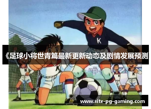 《足球小将世青篇最新更新动态及剧情发展预测》 《足球小将世青篇最新更新动态及剧情发展预测》