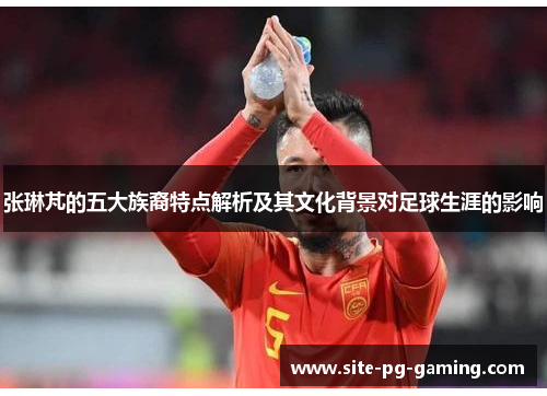 张琳芃的五大族裔特点解析及其文化背景对足球生涯的影响