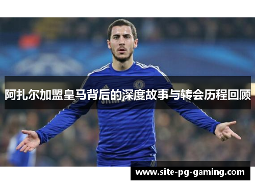 阿扎尔加盟皇马背后的深度故事与转会历程回顾 阿扎尔加盟皇马背后的深度故事与转会历程回顾
