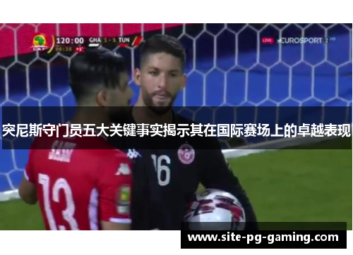 突尼斯守门员五大关键事实揭示其在国际赛场上的卓越表现
