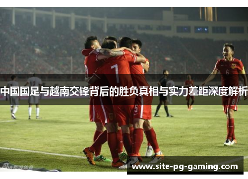 中国国足与越南交锋背后的胜负真相与实力差距深度解析