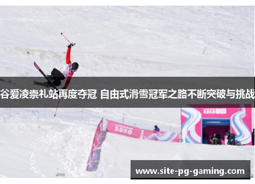 谷爱凌崇礼站再度夺冠 自由式滑雪冠军之路不断突破与挑战