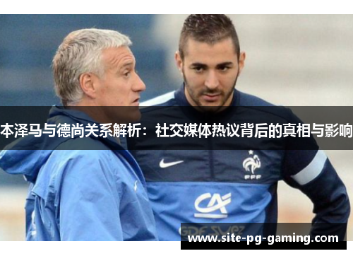 本泽马与德尚关系解析：社交媒体热议背后的真相与影响