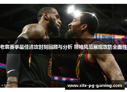 老詹赛季最佳进攻时刻回顾与分析 领袖风范展现攻防全面性 老詹赛季最佳进攻时刻回顾与分析 领袖风范展现攻防全面性